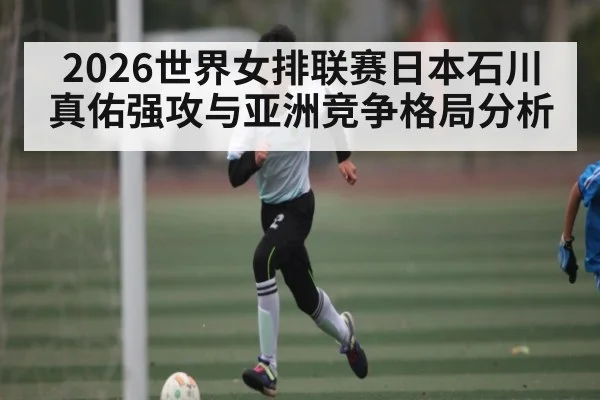 2026世界女排联赛日本石川真佑强攻与亚洲竞争格局分析